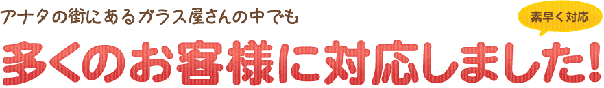 アナタの街にあるガラス屋さんの中でも多くのお客様に対応しました!